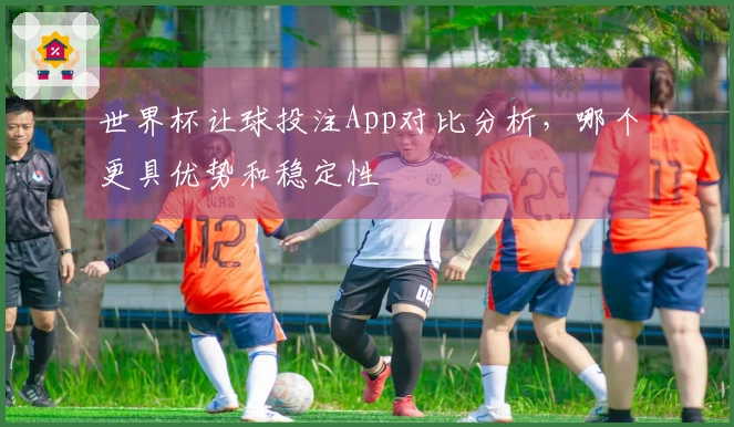 世界杯让球投注App对比分析,哪个更具优势和稳定性